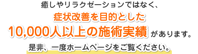 癒しやリラクゼーションではなく、症状改善を目的とした10000人以上の施術実績があります。是非、一度ホームページをご覧ください。